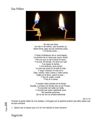 SacNikte
Sagricán
Página66
No dije una frase
de más ni de menos, que recuerde yo:
Nadie tiene culpa de que el tiempo pase,
Y el tiempo pasó….
Y fuiste el fantasma de un amor lejano,
La sombra de un beso que nunca olvide;
Pero se que un día te tendí la mano,
Y se que me heriste, sin decir por qué.
Fue injusta la herida,
Y era dolorosa, pero sonreí;
La vida que pasa no es toda la vida,
Y seguí viviendo mi vida sin ti.
Días, meses, años, buena y mala suerte,
Calles en la lluvia, pasos al azar…
Y hoy he vuelto a verte.
Y hoy te vi pasar.
Y aunque debo odiarte por la herida
Aquella, y porque me heriste que se yo Porque…
Te encontré tan bella, tan bella,
Y recordé que quien realmente ama,
No necesita perdonar,
De no ser así no amaba realmente
25-11-14
Cuando la gente habla de sus parejas y cónyuges por lo general quieren que ellos sepan que
es para siempre
1. Quiero que tú sepas que a mí no me importa el “para siempre”.
 