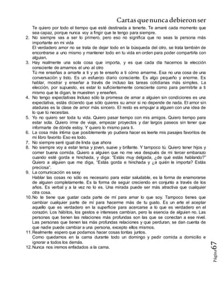 Cartasquenuncadebieronser
Página67
Te quiero por todo el tiempo que esté destinada a tenerte. Te amaré cada momento que
sea capaz, porque nunca voy a fingir que te tengo para siempre.
2. No siempre vas a ser lo primero, pero eso no significa que no seas la persona más
importante en mi vida
El verdadero amor no se trata de dejar todo en la búsqueda del otro, se trata también de
encontrarse a uno mismo y mantener todo en tu vida en orden para poder compartirla con
alguien.
3. Hay realmente una sola cosa que importa, y es que cada día hacemos la elección
consciente de amarnos el uno al otro
Tú me enseñas a amarte a ti y yo te enseño a ti cómo amarme. Esa no una cosa de una
conversación y listo. Es un esfuerzo diario consciente. Es algo pequeño y enorme. Es
hablar, mostrar y enseñar a través de incluso las tareas cotidianas más simples. La
elección, por supuesto, es estar lo suficientemente consciente como para permitirte a ti
mismo que te digan, te muestren y enseñen.
4. No tengo expectativas Incluso sólo la promesa de amar a alguien sin condiciones es una
expectativa, estás diciendo que sólo quieres su amor si no depende de nada. El amor sin
ataduras es la clase de amor más sincero. El resto es empujar a alguien con una idea de
lo que tú necesitas.
5. Yo no quiero ser toda tu vida. Quiero pasar tiempo con mis amigos. Quiero tiempo para
estar sola. Quiero irme de viaje, empezar proyectos y dar largos paseos sin tener que
informarte de dónde estoy. Y quiero lo mismo para ti.
6. La cosa más íntima que posiblemente yo pudiera hacer es leerte mis pasajes favoritos de
mi libro favorito Eso es todo.
7. No siempre seré igual de linda que ahora
8. No siempre voy a estar tersa y joven, suave y brillante. Y tampoco tú. Quiero tener hijos y
comer buena comida. Quiero a alguien que no me vea después de mi tercer embarazo
cuando esté gorda e hinchada, y diga: “Estás muy delgada, ¿de qué estás hablando?”
Quiero a alguien que me diga, “Estás gorda e hinchada y ¿a quién le importa? Estás
preciosa”.
9. La comunicación es sexy
Hablar las cosas no sólo es necesario para estar saludable, es la forma de enamorarse
de alguien completamente. Es la forma de seguir creciendo en conjunto a través de los
años. Es verbal y a la vez no lo es. Una mirada puede ser más atractiva que cualquier
otra cosa.
10.No te tiene que gustar cada parte de mí para amar lo que soy. Tampoco tienes que
cambiar cualquier parte de mí para hacerme más de tu gusto. Es un arte el aceptar
aquello que es verdadero en la superficie para acercarse a lo que es verdadero en el
corazón. Los hábitos, los gestos e intereses cambian, pero la esencia de alguien no. Las
personas que tienen las relaciones más profundas son las que se conectan a ese nivel.
Las personas que tienen las más profundas relaciones y que perduran, se dan cuenta de
que nadie puede cambiar a una persona, excepto ellos mismos.
11.Realmente espero que podamos hacer cosas tontas juntos.
Como quedarnos en la cama durante todo un domingo y pedir comida a domicilio e
ignorar a todos los demás.
12.Nunca nos iremos enfadados a la cama.
 