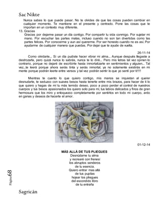 SacNikte
Sagricán
Página68
Nunca sabes lo que puede pasar. No te olvides de que las cosas pueden cambiar en
cualquier momento. Te mantiene en el presente y centrado. Pone las cosas que te
importan en un contexto muy diferente.
13. Gracias
Gracias por dejarme pasar un día contigo. Por compartir tu vida conmigo. Por sujetar mi
mano. Por escuchar las partes malas, incluso cuando no son tan divertidas como las
partes felices. Por conocerme y aun así quererme. Por ser honesto cuando no es así. Por
ayudarme de cualquier manera que puedas. Por dejar que te ayude de vuelta.
26-11-14
Como olvidarte... Si un día pudiste hacer vibrar mi alma... Aunque después llegaste a
destrozarla, pero quizá nunca lo sabrás, nunca te lo diré... Pero mis letras tal vez opinen lo
contrario, porque no dejaré de escribirte hasta inmortalizarte en sentimientos y alguien... Tal
vez...te leerá porque ahora serás tinta y serás inmortal, ya no solamente existirás en mi
mente porque podrán leerte entre versos y tal vez podrán sentir lo que yo sentí por ti!!!!
Mientras te cuento lo que quiero contigo, mis manos se inquietan al querer
desnudarte, te seduzco con suaves besos hasta tenerte entre mis brazos, para hacer de ti lo
que quiero y hagas de mí tu más temido deseo, poco a poco perder el control de nuestros
cuerpos y tus besos apasionados los quiero solo para mí, tus labios delicados y finos de gran
hermosura que los miro y enloquezco completamente por sentirlos en todo mi cuerpo, ardo
en ganas y deseos de hacerte el amor.
01-12-14
MÁS ALLÁ DE TUS PLIEGUES
Desnúdame tu alma
y recrearé con frenesí
los abruptos senderos
de tu esencia.
Quiero entrar mas allá
de tus pupilas
hojear los pliegues
del escondido libro
de tu entraña
 