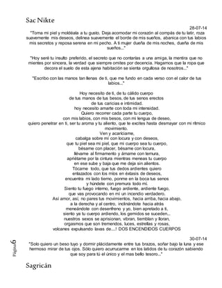 SacNikte
Sagricán
Página6
28-07-14
"Toma mi piel y moldéala a tu gusto. Deja acomodar mi corazón al compás de tu latir, roza
suavemente mis deseos, delinea suavemente el borde de mis sueños, abanica con tus labios
mis secretos y reposa serena en mi pecho. A ti mujer dueña de mis noches, dueña de mis
sueños..."
"Hoy seré tu insulto preferido, el secreto que no contarías a una amiga, la mentira que no
mientes por sincera, la verdad que siempre omites por decencia. Hagamos que la ropa que
decora el suelo de esta ajena habitación se sienta orgullosa de nosotros..."
"Escribo con las manos tan llenas de ti, que me fundo en cada verso con el calor de tus
labios..."
Hoy necesito de ti, de tu cálido cuerpo
de tus manos de tus besos, de tus senos erectos
de tus caricias e intimidad.
hoy necesito amarte con toda mi intensidad.
Quiero recorrer cada parte tu cuerpo,
con mis labios, con mis besos, con mi lengua de deseo,
quiero penetrar en ti, ser tu aroma y tu aliento, que te excites hasta desmayar con mi rítmico
movimiento.
Ven y acaríciame,
cabalga sobre mí con locura y con deseos,
que tu piel sea mi piel, que mi cuerpo sea tu cuerpo,
bésame con placer, bésame con locura,
llévame al firmamento y ámame con ternura,
apriétame por la cintura mientras meneas tu cuerpo
en ese sube y baja que me deja sin alientos.
Tócame todo, que tus dedos ardientes quiero
enlazados con los míos en éxtasis de deseos,
encuentra mi lado tierno, ponme en la boca tus senos
y húndete con premura todo mí.
Siento tu fuego interno, fuego ardiente, ardiente fuego,
que vas provocando en mí un incendio verdadero.
Así amor, así, no pares tus movimientos, hacia arriba, hacia abajo,
a la derecha y al centro, inclinándote hacia atrás
meneándote con desenfreno y yo, bien apretado a ti,
siento ya tu cuerpo ardiendo, los gemidos se suceden...
nuestros sexos se aprisionan, vibran, tiemblan y lloran,
orgasmos que son tremendos, luces, estrellas y rosas,
volcanes expulsando lavas de....! DOS ENCENDIDOS CUERPOS
30-07-14
"Solo quiero un beso tuyo y dormir plácidamente entre tus brazos, soñar bajo la luna y ese
hermoso mirar de tus ojos. Sólo quiero acurrucarme en los latidos de tu corazón sabiendo
que soy para tú el único y el mas bello tesoro..."
 