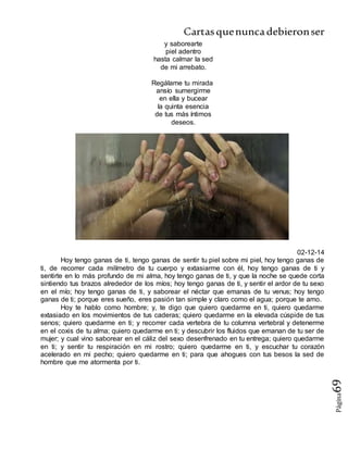 Cartasquenuncadebieronser
Página69
y saborearte
piel adentro
hasta calmar la sed
de mi arrebato.
Regálame tu mirada
ansío sumergirme
en ella y bucear
la quinta esencia
de tus más íntimos
deseos.
02-12-14
Hoy tengo ganas de ti, tengo ganas de sentir tu piel sobre mi piel, hoy tengo ganas de
ti, de recorrer cada milímetro de tu cuerpo y extasiarme con él, hoy tengo ganas de ti y
sentirte en lo más profundo de mi alma, hoy tengo ganas de ti, y que la noche se quede corta
sintiendo tus brazos alrededor de los míos; hoy tengo ganas de ti, y sentir el ardor de tu sexo
en el mío; hoy tengo ganas de ti, y saborear el néctar que emanas de tu venus; hoy tengo
ganas de ti; porque eres sueño, eres pasión tan simple y claro como el agua; porque te amo.
Hoy te hablo como hombre; y, te digo que quiero quedarme en ti, quiero quedarme
extasiado en los movimientos de tus caderas; quiero quedarme en la elevada cúspide de tus
senos; quiero quedarme en ti; y recorrer cada vertebra de tu columna vertebral y detenerme
en el coxis de tu alma; quiero quedarme en ti; y descubrir los fluidos que emanan de tu ser de
mujer; y cual vino saborear en el cáliz del sexo desenfrenado en tu entrega; quiero quedarme
en ti; y sentir tu respiración en mi rostro; quiero quedarme en ti, y escuchar tu corazón
acelerado en mi pecho; quiero quedarme en ti; para que ahogues con tus besos la sed de
hombre que me atormenta por ti.
 