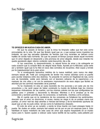 SacNikte
Sagricán
Página70
TE OFREZCO MI NUEVA CASA DE AMOR.
Sé que ha pasado el tiempo y que la brisa ha limpiado calles que han sido como
encrucijadas de tu vida. Sé que has llorado igual que yo, y que aunque nunca muestres tus
tristezas, sé que hay secuelas dolientes de heridas que muy recientes se definen como
huellas de donde hubo tormento. Sé que ha pasado el tiempo porque desde aquel momento
que mi amor dejaste en desacierto y otra promesa de amor elegiste, desde ese instante me
quede apostando algún retorno contando cada trascurrido día a día.
Vi tus ovaciones, tu desprendimiento, tu natural forma de amar y de entregarte en
cada ocasión que tu corazón lleno de alegría hacía fiesta. Aposté por tu felicidad, quise verte
así y también igual que tú fui feliz en esos días corroídos de recuerdos. Alcé copas y brindé
por la majestuosidad de tu gran amor.
Te vi construyendo episodios inéditos de tu nueva realidad, pero nunca me alejé,
siempre estuve allí. Traté por consiguiente de tender mis manos abiertas como un puente
para acortar distancia entre dos destinos. Te presenté mi camino sin fragilidad de ruta, como
una vía transitable, viable pero labrada con el tesonero esfuerzo de la experiencia y la
madurez de mis años y no con la aventurera improvisación de esos atajos que fáciles se
abordan por los caminos inexorables de la juventud.
Te fui mostrando mi vida en cada recóndito de mis acciones y en cada uno de mis
procederes y me sentí capaz de haber construido tu mundo de fantasía bajo los mismos
esquemas motivadores de tus sueños, con los mismos colores con los que configurabas tus
paletas para ir pintando y decorando tu felicidad. Mientras a él lo amabas yo te iba
conociendo y también permitía que me conocieras; si realmente, mientras a él lo amabas.
Me di cuenta que en la insistencia de los corazones se fortalecen los sentimientos,
descubrí que el amor no discrimina, ni acusa, menos se niega ni de un portazo cierra sus
puertas, un amor real las deja abiertas a merced del tiempo y de la bienvenida oportuna de
aquel que un día no pudo entrar, tal vez como lo hubiésemos deseado.
El ciclo de amor ya se cumplió, y siento la brisa traerte con buen presagio hasta mi
puerta. No dudes en entrar, siempre han estado así de par en par sin reservas para ti. Solo
habilitaré el nuevo mobiliario de esta casa de amor que espera hospedarte en un mundo
nuevo para ti. Quiero ayudar a colocar cada nuevo ladrillo de tus sueños, cada peldaño por
 