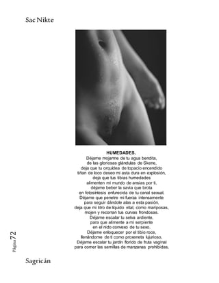SacNikte
Sagricán
Página72
HUMEDADES.
Déjame mojarme de tu agua bendita,
de las gloriosas glándulas de Skene,
deja que tu orquídea de topacio encendido
tiñan de loco deseo mi asta dura en explosión,
deja que tus tibias humedades
alimenten mi mundo de ansias por ti,
déjame beber la savia que brota
en fotosíntesis enfurecida de tu canal sexual.
Déjame que penetre mi fuerza intensamente
para seguir dándole alas a esta pasión,
deja que mi litro de líquido vital, como mariposas,
mojen y recorran tus curvas frondosas.
Déjame escalar tu selva ardiente,
para que alimente a mi serpiente
en el nido convexo de tu sexo.
Déjame enloquecer por el tibio roce,
llenándome de ti como proxeneta lujurioso,
Déjame escalar tu jardín florido de fruta vaginal
para comer las semillas de manzanas prohibidas.
 