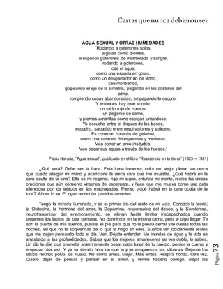 Cartasquenuncadebieronser
Página73
AGUA SEXUAL Y OTRAS HUMEDADES
“Rodando a goterones solos,
a gotas como dientes,
a espesos goterones de mermelada y sangre,
rodando a goterones,
cae el agua,
como una espada en gotas,
como un desgarrador río de vidrio,
cae mordiendo,
golpeando el eje de la simetría, pegando en las costuras del
alma,
rompiendo cosas abandonadas, empapando lo oscuro.
Y entonces hay este sonido:
un ruido rojo de huesos,
un pegarse de carne,
y piernas amarillas como espigas juntándose.
Yo escucho entre el disparo de los besos,
escucho, sacudido entre respiraciones y sollozos.
Es como un huracán de gelatina,
como una catarata de espermas y medusas.
Veo correr un arco iris turbio.
Veo pasar sus aguas a través de los huesos.“
Pablo Neruda, “Agua sexual“, publicado en el libro “Residencia en la tierra” (1925 – 1931)
¿Qué será? Debe ser la Luna. Esta Luna inmensa, color oro viejo, plena, tan cerca
que puedo alargar mi mano y acariciarle la única cara que me muestra. ¿Qué habrá en la
cara oculta de la luna? Ella es mi regente, rige mi signo, enturbia mi mente, recibe las únicas
oraciones que aún conservo vírgenes de esperanza, y hace que me mueva como una gata
silenciosa por los tejados en las madrugadas. Pienso ¿qué habrá en la cara oculta de la
luna? Ahora lo sé. El lugar recóndito para los amantes.
Tengo la mirada iluminada, y es el primer día del resto de mi vida. Conozco la teoría;
la Oxitocina, la hormona del amor, la Dopamina, responsable del deseo, y la Serotonina,
neurotransmisor del enamoramiento, se elevan hasta límites insospechados cuando
besamos los labios de otra persona. No dormimos en la misma cama, pero te oigo llegar. Te
abrí la puerta de mis sueños, pusiste el pie para que no la pueda cerrar y te cuelas todas las
noches, así que no te sorprendas de lo que te hago en ellos. Sueños tan jodidamente reales
que me dejan pensando todo el día. Ven. Déjate entender. Me inundas de agua y la vida es
arrastrada a las profundidades. Sabes que los mejores amaneceres se ven doble, lo sabes.
Un día te dije que prometía solemnemente besar cada lunar de tu cuerpo, perder la cuenta y
empezar otra vez. Y ya va siendo hora de que tú y yo arruguemos las sábanas. Déjame los
labios hechos polvo, de nuevo. No como antes. Mejor. Más lentos. Respira hondo. Otra vez.
Quiero dejar de pensar y pensar en el amor, y verme hacerlo contigo, alejar los
 