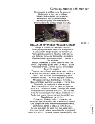 Cartasquenuncadebieronser
Página75
Si me engaño lo justificare que fue por amor.
He buscado la paz… en el ruidoso
Silencio de la soledad…de mi soledad,
He buscado para poder descansar…
He buscado y todo sería más fácil si al
Dormir esta noche jamás pudiese despertar.
08-12-14
DIBUJAR LAS RETORCIDAS FORMAS DEL DOLOR
Dibujar el dolor es tan bello como escribir
En un pentagrama notas tristes que acompañaron,
A una canción, dibujar el dolor por medio de un
Poema podrá parecer una ridiculez, podrá parecer
Una de tantas formas de decir adiós… sin saber a
Ciencia cierta si me quedare a morir… una vez y
Otra vez más.
Dibujar cada noche el sueño, cada día trazar una
Línea… esperando que se forme un dibujo… o solo
Retorcidas formas… formas creadas e inspiradas
En un frio corazón…
Y cuando más odio esa palabra que estoy próximo
A escribir, más se me incrusta y aborrezco tenerla que
Decir… odio escuchar sus campanas piquetear
Dentro de mi alma… mil veces escupiré su nombre,
Mil veces odiare que deambule por mi mente…
Que como teclas suene la esperanza… y no me deje,
Porque ella me repite que el amor no mata…
Pero muero sin morir cada día, pero mis lágrimas
Le dan vida… esperanza muere…conmigo pero muere!
Y estos retorcidos caminos de la vida… en esta vida,
Solo me hacen dibujar dolor, dibujar en el cielo ese
Rostro que en una noche a cambio de mis lágrimas,
Risas hirientes me brindo…
Porque aun dibujo su rostro… porque aun me
Provoca a salir de la mano bajo la lluvia de un invierno
Gris, porque aun entre mi soledad sigo escribiéndole,
Blasfemando contra la felicidad, contra la vida…
La vida que algún día quise vivir, que quise creer…
Ahora que moriré… ahora que esta noche enloqueceré,
Ahora solo ahora… para que mañana me despierte y mire
 