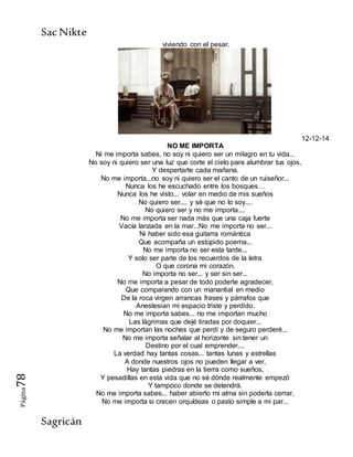 SacNikte
Sagricán
Página78
viviendo con el pesar.
12-12-14
NO ME IMPORTA
Ni me importa sabes, no soy ni quiero ser un milagro en tu vida...
No soy ni quiero ser una luz que corte el cielo para alumbrar tus ojos,
Y despertarte cada mañana.
No me importa...no soy ni quiero ser el canto de un ruiseñor...
Nunca los he escuchado entre los bosques…
Nunca los he visto... volar en medio de mis sueños
No quiero ser.... y sé que no lo soy....
No quiero ser y no me importa....
No me importa ser nada más que una caja fuerte
Vacía lanzada en la mar...No me importa no ser...
Ni haber sido esa guitarra romántica
Que acompaña un estúpido poema...
No me importa no ser esta tarde...
Y solo ser parte de los recuerdos de la letra
O que corona mi corazón.
No importa no ser... y ser sin ser...
No me importa a pesar de todo poderte agradecer,
Que comparando con un manantial en medio
De la roca virgen arrancas frases y párrafos que
Anestesian mi espacio triste y perdido.
No me importa sabes... no me importan mucho
Las lágrimas que dejé tiradas por doquier...
No me importan las noches que perdí y de seguro perderé...
No me importa señalar al horizonte sin tener un
Destino por el cual emprender....
La verdad hay tantas cosas... tantas lunas y estrellas
A donde nuestros ojos no pueden llegar a ver,
Hay tantas piedras en la tierra como sueños,
Y pesadillas en esta vida que no sé dónde realmente empezó
Y tampoco donde se detendrá.
No me importa sabes... haber abierto mi alma sin poderla cerrar,
No me importa si crecen orquídeas o pasto simple a mi par...
 