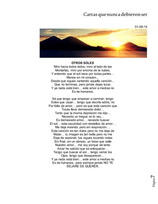 Cartasquenuncadebieronser
Página7
01-08-14
OTROS SOLES
Miro hacia todos lados, miro al lado de las
Montañas, miro por encima de la nubes,
Y entiendo que el sol nace por todas partes…
Menos en mi corazón…
Desde que sigues cantando aquella canción…
Que no terminas, pero jamás dejas tocar.
Y ya nada está bien… este amor a medias no
Es de humanos.
Sé que tengo que empezar a caminar, tengo
Soles que cazar… tengo que decirte adiós, no
Por falta de amor… pero es que esta canción que
Tocas lleva demasiado dolor…
Tanto que la misma depresión me dijo…
Necesito un tregua no lo vez…
Es demasiado amor… necesito buscar
El sol… esta oscuridad con destellos de amor…
Me deja viviendo pero sin respiración….
Esta canción es tan dulce pero no me deja de
Matar… tu imagen es tan bella pero no me
Deja de asesinar, tus sigues tocando notas
Sin final, sin un abrazo, un beso que selle
Nuestro amor… me voy porque de tanto
Amar he sabido que es enloquecer…
Tengo que buscar el sol… tengo cerrar los
Ojos, tengo que desaparecer…
Y ya nada está bien… este amor a medias no
Es de humanos, para siempre jamás NO TE
DEJARE DE QUERER.
 