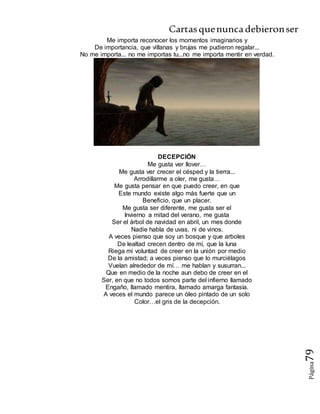 Cartasquenuncadebieronser
Página79
Me importa reconocer los momentos imaginarios y
De importancia, que villanas y brujas me pudieron regalar...
No me importa... no me importas tu...no me importa mentir en verdad.
DECEPCIÓN
Me gusta ver llover…
Me gusta ver crecer el césped y la tierra...
Arrodillarme a oler, me gusta…
Me gusta pensar en que puedo creer, en que
Este mundo existe algo más fuerte que un
Beneficio, que un placer.
Me gusta ser diferente, me gusta ser el
Invierno a mitad del verano, me gusta
Ser el árbol de navidad en abril, un mes donde
Nadie habla de uvas, ni de vinos.
A veces pienso que soy un bosque y que arboles
De lealtad crecen dentro de mí, que la luna
Riega mi voluntad de creer en la unión por medio
De la amistad; a veces pienso que lo murciélagos
Vuelan alrededor de mí… me hablan y susurran...
Que en medio de la noche aun debo de creer en el
Ser, en que no todos somos parte del infierno llamado
Engaño, llamado mentira, llamado amarga fantasía.
A veces el mundo parece un óleo pintado de un solo
Color…el gris de la decepción.
 