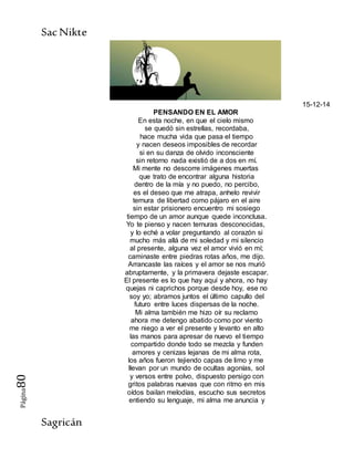 SacNikte
Sagricán
Página80
15-12-14
PENSANDO EN EL AMOR
En esta noche, en que el cielo mismo
se quedó sin estrellas, recordaba,
hace mucha vida que pasa el tiempo
y nacen deseos imposibles de recordar
si en su danza de olvido inconsciente
sin retorno nada existió de a dos en mí.
Mi mente no descorre imágenes muertas
que trato de encontrar alguna historia
dentro de la mía y no puedo, no percibo,
es el deseo que me atrapa, anhelo revivir
ternura de libertad como pájaro en el aire
sin estar prisionero encuentro mi sosiego
tiempo de un amor aunque quede inconclusa.
Yo te pienso y nacen ternuras desconocidas,
y lo eché a volar preguntando al corazón si
mucho más allá de mi soledad y mi silencio
al presente, alguna vez el amor vivió en mí;
caminaste entre piedras rotas años, me dijo.
Arrancaste las raíces y el amor se nos murió
abruptamente, y la primavera dejaste escapar.
El presente es lo que hay aquí y ahora, no hay
quejas ni caprichos porque desde hoy, ese no
soy yo; abramos juntos el último capullo del
futuro entre luces dispersas de la noche.
Mi alma también me hizo oír su reclamo
ahora me detengo abatido como por viento
me niego a ver el presente y levanto en alto
las manos para apresar de nuevo el tiempo
compartido donde todo se mezcla y funden
amores y cenizas lejanas de mi alma rota,
los años fueron tejiendo capas de limo y me
llevan por un mundo de ocultas agonías, sol
y versos entre polvo, dispuesto persigo con
gritos palabras nuevas que con ritmo en mis
oídos bailan melodías, escucho sus secretos
entiendo su lenguaje, mi alma me anuncia y
 