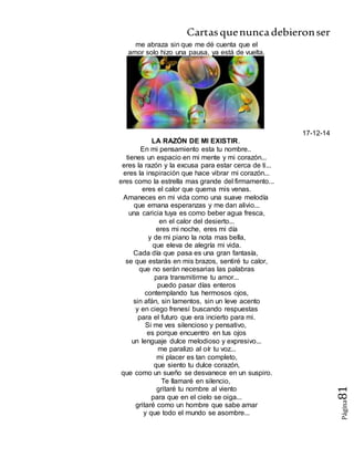 Cartasquenuncadebieronser
Página81
me abraza sin que me dé cuenta que el
amor solo hizo una pausa, ya está de vuelta.
17-12-14
LA RAZÓN DE MI EXISTIR.
En mi pensamiento esta tu nombre..
tienes un espacio en mi mente y mi corazón...
eres la razón y la excusa para estar cerca de ti...
eres la inspiración que hace vibrar mi corazón...
eres como la estrella mas grande del firmamento...
eres el calor que quema mis venas.
Amaneces en mi vida como una suave melodía
que emana esperanzas y me dan alivio...
una caricia tuya es como beber agua fresca,
en el calor del desierto...
eres mi noche, eres mi día
y de mi piano la nota mas bella,
que eleva de alegría mi vida.
Cada día que pasa es una gran fantasía,
se que estarás en mis brazos, sentiré tu calor,
que no serán necesarias las palabras
para transmitirme tu amor...
puedo pasar días enteros
contemplando tus hermosos ojos,
sin afán, sin lamentos, sin un leve acento
y en ciego frenesí buscando respuestas
para el futuro que era incierto para mi.
Si me ves silencioso y pensativo,
es porque encuentro en tus ojos
un lenguaje dulce melodioso y expresivo...
me paralizo al oír tu voz...
mi placer es tan completo,
que siento tu dulce corazón,
que como un sueño se desvanece en un suspiro.
Te llamaré en silencio,
gritaré tu nombre al viento
para que en el cielo se oiga...
gritaré como un hombre que sabe amar
y que todo el mundo se asombre...
 