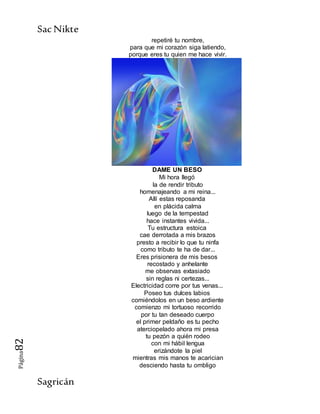 SacNikte
Sagricán
Página82
repetiré tu nombre,
para que mi corazón siga latiendo,
porque eres tu quien me hace vivir.
DAME UN BESO
Mi hora llegó
la de rendir tributo
homenajeando a mi reina...
Allí estas reposanda
en plácida calma
luego de la tempestad
hace instantes vivida...
Tu estructura estoica
cae derrotada a mis brazos
presto a recibir lo que tu ninfa
como tributo te ha de dar...
Eres prisionera de mis besos
recostado y anhelante
me observas extasiado
sin reglas ni certezas...
Electricidad corre por tus venas...
Poseo tus dulces labios
comiéndolos en un beso ardiente
comienzo mi tortuoso recorrido
por tu tan deseado cuerpo
el primer peldaño es tu pecho
aterciopelado ahora mi presa
tu pezón a quién rodeo
con mi hábil lengua
erizándote la piel
mientras mis manos te acarician
desciendo hasta tu ombligo
 