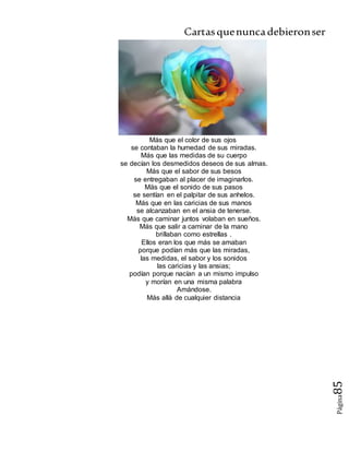 Cartasquenuncadebieronser
Página85
Más que el color de sus ojos
se contaban la humedad de sus miradas.
Más que las medidas de su cuerpo
se decían los desmedidos deseos de sus almas.
Más que el sabor de sus besos
se entregaban al placer de imaginarlos.
Más que el sonido de sus pasos
se sentían en el palpitar de sus anhelos.
Más que en las caricias de sus manos
se alcanzaban en el ansia de tenerse.
Más que caminar juntos volaban en sueños.
Más que salir a caminar de la mano
brillaban como estrellas .
Ellos eran los que más se amaban
porque podían más que las miradas,
las medidas, el sabor y los sonidos
las caricias y las ansias;
podían porque nacían a un mismo impulso
y morían en una misma palabra
Amándose.
Más allá de cualquier distancia
 