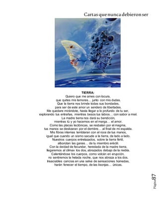 Cartasquenuncadebieronser
Página87
TIERRA:
Quiero que me ames con locura,
que quites mis temores… junto con mis dudas.
Que la tierra nos brinde todas sus bondades,
para ser de este amor un sendero de libertades.
Me quedare mirándote, hasta llegar a lo profundo de tu ser,
explorando tus entrañas, mientras besos tus labios… con sabor a miel.
La madre tierra nos dará su bendición,
mientras tú y yo hacemos en el marga… el amor.
Como las placas tectónicas, se resbalan por el magma,
tus manos se deslizaran por el derrière… al final de mi espalda.
Mis fibras internas temblaran con el roce de tus manos,
igual que cuando un sismo sacude a la tierra, de lado a lado.
Nuestros cuerpos entrelazados, sobre la tierra fértil,
alborotan las ganas… de tu miembro eréctil.
Con la deidad de fecundar, heredada de la madre tierra,
llegaremos al clímax los dos, abrazados debajo de la niebla.
Calentándose los cuerpos, como volcán en erupción,
no sentiremos la helada noche, que nos abraza a los dos.
Insaciables caricias en una selva de sensaciones húmedas,
harán fenecer el tiempo, de las lisonjas… únicas.
 