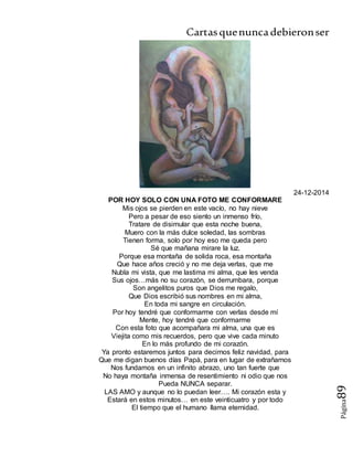 Cartasquenuncadebieronser
Página89
24-12-2014
POR HOY SOLO CON UNA FOTO ME CONFORMARE
Mis ojos se pierden en este vacío, no hay nieve
Pero a pesar de eso siento un inmenso frío,
Tratare de disimular que esta noche buena,
Muero con la más dulce soledad, las sombras
Tienen forma, solo por hoy eso me queda pero
Sé que mañana mirare la luz.
Porque esa montaña de solida roca, esa montaña
Que hace años creció y no me deja verlas, que me
Nubla mi vista, que me lastima mi alma, que les venda
Sus ojos…más no su corazón, se derrumbara, porque
Son angelitos puros que Dios me regalo,
Que Dios escribió sus nombres en mi alma,
En toda mi sangre en circulación.
Por hoy tendré que conformarme con verlas desde mí
Mente, hoy tendré que conformarme
Con esta foto que acompañara mi alma, una que es
Viejita como mis recuerdos, pero que vive cada minuto
En lo más profundo de mi corazón.
Ya pronto estaremos juntos para decirnos feliz navidad, para
Que me digan buenos días Papá, para en lugar de extrañarnos
Nos fundamos en un infinito abrazo, uno tan fuerte que
No haya montaña inmensa de resentimiento ni odio que nos
Pueda NUNCA separar.
LAS AMO y aunque no lo puedan leer…. Mi corazón esta y
Estará en estos minutos… en este veinticuatro y por todo
El tiempo que el humano llama eternidad.
 