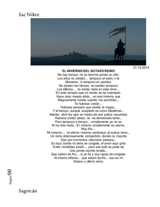 SacNikte
Sagricán
Página90
31-12-2014
EL INVIERNO DEL OCTAVO REINO
No hay tiempo, no se termina jamás un año,
Los años no existen… tampoco el edén, n la
Manzana, ni tampoco un paraíso.
No existen los héroes, no existen tampoco
Los villanos… no existe nada en este reino…
En este reinado que mi mente se ha inventado.
Hace unos meses atrás... en ese invierno que
Mágicamente existía cuando me escribías....
Te hubiese creído…
Hubiese pensado que existía la magia...
Y el tiempo, aunque aceptarlo es como blasfemar...
Intentar abrir los ojos en medio de una pulcra oscuridad
Hubiese creído talvez...no es demasiado tarde...
Pero tampoco a tiempo... simplemente ya no es
Ni ha sido nada....El invierno simplemente es eterno,
Muy frio....
Mi invierno.... mi eterno invierno pertenece al octavo reino...
Un reino dolorosamente compartido, donde no importa
Que por momentos calurosos parezca...
Es aquí donde mi alma se congela, el amor aquí grita
Entre montañas existir.... pero eso solo es parte de
Una jamás escrita novela...
Que saben de frio.... si yo fui y soy capaz de congelar
Al mismo infierno... que saben de frio... eso es mí
Octavo y último reino.
 