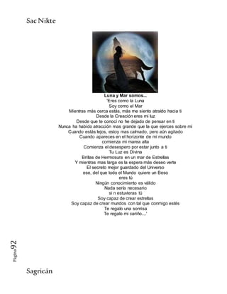 SacNikte
Sagricán
Página92
Luna y Mar somos...
'Eres como la Luna
Soy como el Mar
Mientras más cerca estás, más me siento atraído hacia ti
Desde la Creación eres mi luz
Desde que te conocí no he dejado de pensar en ti
Nunca ha habido atracción mas grande que la que ejerces sobre mi
Cuando estás lejos, estoy mas calmado, pero aún agitado
Cuando apareces en el horizonte de mi mundo
comienza mi marea alta
Comienza el desespero por estar junto a ti
Tu Luz es Divina
Brillas de Hermosura en un mar de Estrellas
Y mientras mas larga es la espera más deseo verte
El secreto mejor guardado del Universo
ese, del que todo el Mundo quiere un Beso
eres tú
Ningún conocimiento es válido
Nada sería necesario
si n estuvieras tú
Soy capaz de crear estrellas
Soy capaz de crear mundos con tal que conmigo estés
Te regalo una sonrisa
Te regalo mi cariño....'
 