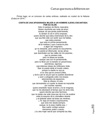 Cartasquenuncadebieronser
Página93
Primer lugar, en un concurso de cartas eróticas, realizado en ciudad de la Habana
(Cuba) en 2014..”
CARTA DE UNA APASIONADA MUJER A UN HOMBRE AJENO, ENCANTADA
POR SU OLOR.
Hola mi pedazo de Gloria masculina:
Quiero escribirte una carta de amor;
aunque sé que jamás podré tenerte,
la verdad no sé ni cómo empezar,
quiero decirte que estoy enamorada de tu olor,
que soy feliz sólo con sentir que me hablas,
que estoy ansiosa,
que eres mi primer pensamiento
de la mañana y que a veces le pido
a algún ser imaginario,
ya no desearte, pero parece no escucharme,
le pediré al inframundo de las almas
que deambulan por las calles de mis pezones,
que no piensen más,
pero mi deseo es tocarte,
aunque sea con mi pensamiento,
para no llorar por no tenerte en pecaminoso,
asombroso, lujurioso,
casi doloroso deseo de ninfómana triste.
Que no puedo darte el mundo entero,
porque tu dueña no soy yo,
si no otra que te conoció antes,
y de la cual no sé por qué no puedes abandonar
y venir a refugiarte entre mis brazos
adormecidos de espasmos.
Sólo te ofrezco mi vida,
que demostrarte a ti cuanto te deseo es imposible
por muchas razones,
quiero enseñarte hacer el amor y no te imaginas,
que no me alcanzará el tiempo que me de la vida,
quiero decirte que eres hermoso,
que no existe una sola cosa que de ti no me acalore
entre la esquina de tu cremallera abierta
y el doliente saber de todas tus mentiras.
¡..Te digo sin miedo a equivocarme,
que eres mío desde siempre,
aunque no lo seas maldita sea...!
Que sueño contigo aunque
durmamos juntos a veces,
y tu otra mujer sea la que comparta tus días,
 