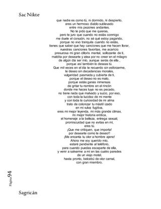 SacNikte
Sagricán
Página94
que nadie es como tú, ni dormido, ni despierto,
eres un hermoso diablo sublevado
entre mis pezones andantes.
No te pido que me quieras,
pero te juro que cuando no estás conmigo
me duele el corazón, no sé qué estoy pagando,
porque no vivo tranquila cuando no estás,
tienes que saber que hay canciones que me hacen llorar,
nuestras canciones favoritas, me acaricio
presurosa mi gran clítoris mental, sollozante de ti,
maldita por desearte y atea por no creer en el milagro
de algún día ser mío, aunque serás de ella ,
porque así también lo deseas tú.
Que mil veces en el día te recuerdo sin esforzarme,
te deseo sin decadencias morales,
vulgaridad pasmada y cubierta de ti,
porque el deseo no es malo,
porque estás ganas inmensas
de gritar tu nombre en el rincón
donde me haces tuya no es pecado,
no tiene nada que malvado y sucio, por eso,
con toda la lucidez de mi mente
y con toda la curiosidad de mi alma
trato de colonizar tu mástil izado
en mi vulva fugitiva,
eres mi mejor leyenda, mi más grande clímax,
mi mejor historia erótica,
el homenaje a la belleza, entrega sexual,
promiscuidad que no evitas en mí,
eres tú.
¡Que me critiquen, que importa!
por desearte como te deseo!!
¡Me encanta tu olor a hombre ajeno!
Ahora me voy querido mío,
estaré pendiente al teléfono,
para cuando puedas escaparte de ella,
y venir a salvarme a mí en las cuatro paredes
de un viejo motel,
hasta pronto, belcebú de olor carnal,
con gran miembro.
 
