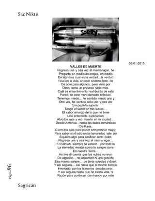 SacNikte
Sagricán
Página96
09-01-2015
VALLES DE MUERTE
Regreso una y otra vez al mismo lugar, he
Pregunta en medio de enojos, en medio
De lágrimas cual es la verdad…la verdad
Real en la vida, en este sistema lleno de
De odio para algunos, pero visto por
Otros como un proceso nada más.
Cuál es el sentimiento real detrás de esta
Pared, de este muro llamado soledad.
Tenemos miedo… he sentido miedo una y
Otra vez, he sentido odio una y otra vez
Sin poderlo superar.
Tengo el sabor en mis labios…
El sabor amargo de lo que no tiene
Una entendible explicación.
Abro los ojos y veo muerte en mi ciudad…
Desde América…hasta las calles románticas
De Paris.
Cierro los ojos para poder comprender mejor,
Para saber si el odio en la humanidad vale tan
Siquiera algo para justificar tanto dolor.
Regreso una y otra vez al mismo lugar…
El cielo ahí siempre ha estado…por toda la
La eternidad viendo como la sangre corre
En nuestra tierra…
Así me di cuenta que las nubes no eran
De algodón… no absorben ni una gota de
Esa misma sangre… de tanta soledad y dolor.
Y así seguirá… así hasta que el mismo tiempo
Inventado por los humanos decida parar.
Y así seguirá hasta que no exista vida, ni
Razón para continuar caminando por este
 