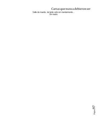 Cartasquenuncadebieronser
Página97
Valle de muerte, de tanto odio sin mandamiento…
Sin razón.
 