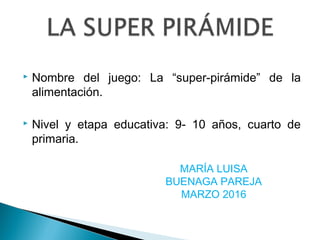  Nombre del juego: La “super-pirámide” de la
alimentación.
 Nivel y etapa educativa: 9- 10 años, cuarto de
primaria.
MARÍA LUISA
BUENAGA PAREJA
MARZO 2016
 