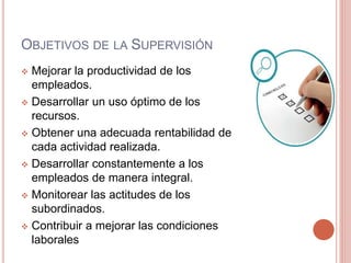 OBJETIVOS DE LA SUPERVISIÓN
 Mejorar la productividad de los
empleados.
 Desarrollar un uso óptimo de los
recursos.
 Obtener una adecuada rentabilidad de
cada actividad realizada.
 Desarrollar constantemente a los
empleados de manera integral.
 Monitorear las actitudes de los
subordinados.
 Contribuir a mejorar las condiciones
laborales
 