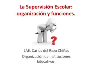 La Supervisión Escolar:
organización y funciones.




   LAE. Carlos del Razo Chiñas
  Organización de Instituciones
           Educativas.
 
