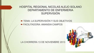 HOSPITAL REGIONAL NICOLAS ALEJO SOLANO
DEPARTAMENTO DE ENFERMERIA
SUPERVISIÓN
 TEMA: LA SUPERVISIÓN Y SUS OBJETIVOS
 FACILITADORA: AMANSIA CAMPOS

LA CHORRERA 13 DE NOVIEMBRE 2013

 