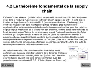 4.2 Le théorème fondamental de la supply
chain
Suivant
L’effet de " fouet à bœufs " (bullwhip effect) est très célèbre aux Etats Unis. Il est analysé en
détail dans le module 2 "Le pilotage de la Supply Chain" à propos du DRP . Il a été mis en
lumière par le professeur Forrester du M.I.T. (Massachusset Institute of Technology). La
courbe du fouet que l’on agite manifeste de petites variations près du manche qui
représentent les petites variations de la demande du consommateur final, puis des variations
de plus en plus importantes de la lanière vers son extrémité, comme celles de la demande au
fur et à mesure qu’on s’éloigne du consommateur jusqu’à l’industriel soumis à de très fortes
variations qui l’obligent tantôt à s’arrêter de produire (faute de commandes) et tantôt à
produire en heures supplémentaires ou même à être en rupture de stock. C’est l’exemple
classique de la soupe de poulet aux nouilles de Campbell qui se vend plus en hiver mais, par
suite de cet effet, les commandes au fabricant prennent une ampleur très forte à la suite de
cette augmentation saisonnière de consommation.
Pour réduire cet effet, il faut que le détaillant informe les autres
partenaires de la supply chaindes variations de la demande finale pour
qu’ils se coordonnent tout au long de la supply chain. Les bénéfices
pour l’industriel peuvent être alors partagés entre tous avec des
procédures comme celles de l’E.C.R. (Efficient Consumer Response) .
Précédent
 