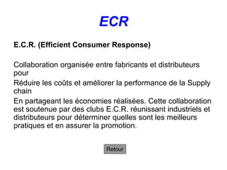 ECR
E.C.R. (Efficient Consumer Response)
Collaboration organisée entre fabricants et distributeurs
pour
Réduire les coûts et améliorer la performance de la Supply
chain
En partageant les économies réalisées. Cette collaboration
est soutenue par des clubs E.C.R. réunissant industriels et
distributeurs pour déterminer quelles sont les meilleurs
pratiques et en assurer la promotion.
Retour
 