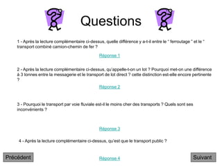 Questions
2 - Après la lecture complémentaire ci-dessus, qu’appelle-t-on un lot ? Pourquoi met-on une différence
à 3 tonnes entre la messagerie et le transport de lot direct ? cette distinction est-elle encore pertinente
?
3 - Pourquoi le transport par voie fluviale est-il le moins cher des transports ? Quels sont ses
inconvénients ?
4 - Après la lecture complémentaire ci-dessus, qu’est que le transport public ?
1 - Après la lecture complémentaire ci-dessus, quelle différence y a-t-il entre le “ ferroutage ” et le “
transport combiné camion-chemin de fer ?
Réponse 1
Réponse 2
Réponse 3
Réponse 4 Suivant
Précédent
 