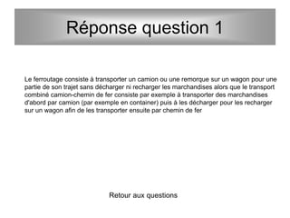 Réponse question 1
Le ferroutage consiste à transporter un camion ou une remorque sur un wagon pour une
partie de son trajet sans décharger ni recharger les marchandises alors que le transport
combiné camion-chemin de fer consiste par exemple à transporter des marchandises
d'abord par camion (par exemple en container) puis à les décharger pour les recharger
sur un wagon afin de les transporter ensuite par chemin de fer
Retour aux questions
 