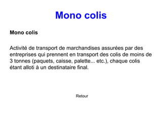 Mono colis
Mono colis
Activité de transport de marchandises assurées par des
entreprises qui prennent en transport des colis de moins de
3 tonnes (paquets, caisse, palette... etc.), chaque colis
étant alloti à un destinataire final.
Retour
 