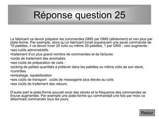 Réponse question 25
Le fabricant va devoir préparer les commandes GMS par GMS (allotement) et non plus par
plate-forme. Par exemple, alors qu’un fabricant livrait auparavant une seule commande de
10 palettes, il va devoir livrer 20 colis ou même 20 palettes, 1 par GMS ; ceci augmente :
•ses coûts administratifs
•traitement d’un plus grand nombre de commandes et de factures
•coûts de traitement des anomalies
•ses coûts de préparation de colis :
•picking de petites quantités à prélever dans les palettes ou même colis de son stock,
•contrôles
•emballage, repalettisation
•ses coûts de transport : coûts de messagerie plus élevés au colis
•ses coûts de traitement des retours.
D’autre part la plate-forme pouvait avoir des stocks et la fréquence des commandes se
trouve augmentée. Par exemple une plate-forme qui commandait une fois par mois va
désormais commander tous les jours.
Retour
 