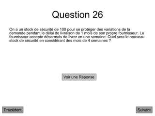 Question 26
On a un stock de sécurité de 100 pour se protéger des variations de la
demande pendant le délai de livraison de 1 mois de son propre fournisseur. Le
fournisseur accepte désormais de livrer en une semaine. Quel sera le nouveau
stock de sécurité en considérant des mois de 4 semaines ?
Suivant
Voir une Réponse
Précédent
 