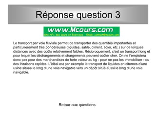 Réponse question 3
Le transport par voie fluviale permet de transporter des quantités importantes et
particulièrement très pondéreuses (liquides, sable, ciment, acier, etc.) sur de longues
distances avec des coûts relativement faibles. Réciproquement, c’est un transport long et
pour lequel les déchargements et chargements peuvent coûter cher. On ne l’emploiera
donc pas pour des marchandises de forte valeur au kg - pour ne pas les immobiliser - ou
des livraisons rapides. L’idéal est par exemple le transport de liquides en citernes d’une
usine située le long d’une voie navigable vers un dépôt situé aussi le long d’une voie
navigable.
Retour aux questions
 