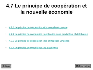 4.7 Le principe de coopération et
la nouvelle économie
• 4.7.1 Le principe de coopération et la nouvelle économie
• 4.7.2 Le principe de coopération : application entre producteur et distributeur
• 4.7.3 Le principe de coopération : les entreprises virtuelles
• 4.7.4 Le principe de coopération : le e-business
Suivant Retour menu
 