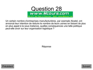 Question 28
Suivant
Un certain nombre d’entreprises manufacturières, par exemple Alcatel, ont
annoncé leur intention de réduire le nombre de leurs usines en faisant de plus
en plus appel à la sous traitance, quelles conséquences une telle politique
peut-elle avoir sur leur organisation logistique ?
Réponse
Précédent
 