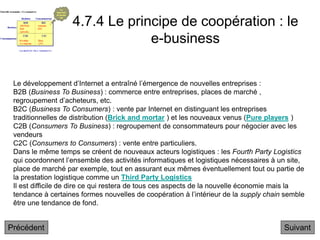 4.7.4 Le principe de coopération : le
e-business
Suivant
Le développement d’Internet a entraîné l’émergence de nouvelles entreprises :
B2B (Business To Business) : commerce entre entreprises, places de marché ,
regroupement d’acheteurs, etc.
B2C (Business To Consumers) : vente par Internet en distinguant les entreprises
traditionnelles de distribution (Brick and mortar ) et les nouveaux venus (Pure players )
C2B (Consumers To Business) : regroupement de consommateurs pour négocier avec les
vendeurs
C2C (Consumers to Consumers) : vente entre particuliers.
Dans le même temps se créent de nouveaux acteurs logistiques : les Fourth Party Logistics
qui coordonnent l’ensemble des activités informatiques et logistiques nécessaires à un site,
place de marché par exemple, tout en assurant eux mêmes éventuellement tout ou partie de
la prestation logistique comme un Third Party Logistics
Il est difficile de dire ce qui restera de tous ces aspects de la nouvelle économie mais la
tendance à certaines formes nouvelles de coopération à l’intérieur de la supply chain semble
être une tendance de fond.
Précédent
 