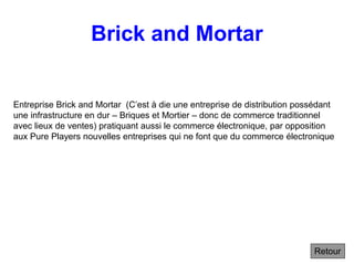 Brick and Mortar
Retour
Entreprise Brick and Mortar (C’est à die une entreprise de distribution possédant
une infrastructure en dur – Briques et Mortier – donc de commerce traditionnel
avec lieux de ventes) pratiquant aussi le commerce électronique, par opposition
aux Pure Players nouvelles entreprises qui ne font que du commerce électronique
 