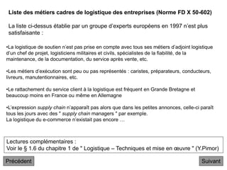 Liste des métiers cadres de logistique des entreprises (Norme FD X 50-602)
La liste ci-dessus établie par un groupe d’experts européens en 1997 n’est plus
satisfaisante :
Suivant
Lectures complémentaires :
Voir le § 1.6 du chapitre 1 de " Logistique – Techniques et mise en œuvre " (Y.Pimor)
•La logistique de soutien n’est pas prise en compte avec tous ses métiers d’adjoint logistique
d’un chef de projet, logisticiens militaires et civils, spécialistes de la fiabilité, de la
maintenance, de la documentation, du service après vente, etc.
•Les métiers d’exécution sont peu ou pas représentés : caristes, préparateurs, conducteurs,
livreurs, manutentionnaires, etc.
•Le rattachement du service client à la logistique est fréquent en Grande Bretagne et
beaucoup moins en France ou même en Allemagne
•L’expression supply chain n’apparaît pas alors que dans les petites annonces, celle-ci paraît
tous les jours avec des " supply chain managers " par exemple.
La logistique du e-commerce n’existait pas encore …
Précédent
 