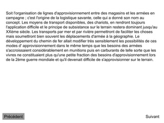 Suivant
Soit l'organisation de lignes d'approvisionnement entre des magasins et les armées en
campagne ; c'est l'origine de la logistique savante, celle qui a donné son nom au
concept. Les moyens de transport disponibles, des chariots, en rendront toujours
l'application difficile et le principe de subsistance sur le terrain restera dominant jusqu'au
XXème siècle. Les transports par mer et par rivière permettront de faciliter les choses
mais soumettront bien souvent les déplacements d'armée à la géographie. Le
développement du chemin de fer allait modifier très sensiblement les possibilités de ces
modes d' approvisionnement dans le même temps que les besoins des armées
s'accroissaient considérablement en munitions puis en carburants de telle sorte que les
vivres ne constituaient plus qu'une petite fraction des besoins d'approvisionnement lors
de la 2ème guerre mondiale et qu'il devenait difficile de s'approvisionner sur le terrain.
Précédent
 