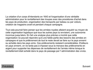 La création d'un corps d'intendants en 1643 et l'organisation d'une véritable
administration pour le ravitaillement des troupes avec des procédures d'achat dans
les pays de production, organisation des transports par bateau ou par voiture,
création de magasins avant et pendant chaque campagne.
Tout cela pourrait faire penser que les armées royales allaient acquérir au moyen de
cette organisation logistique que tous les autres pays lui enviaient, une autonomie
inconnue jusqu'alors. En fait une analyse plus précise a montré que cette
organisation ne pouvait répondre qu'à une faible partie des besoins des armées en
campagne et que le prélèvement de tout le reste devait se faire sur le pays ennemi
ou achetés dans les pays amis. Ces prélèvements restaient considérables. D'ailleurs
en pays ennemi, on ne tarda pas à imposer sous la menace des prélèvements en
argent pour supporter les dépenses de ravitaillement de l'armée même lorsque le
ravitaillement était acheté dans le pays de passage par l' administration des vivres.
Suivant
Précédent
 