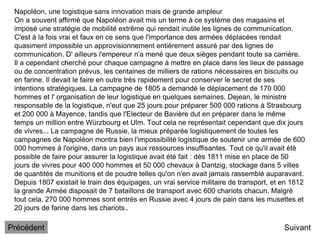 Napoléon, une logistique sans innovation mais de grande ampleur
On a souvent affirmé que Napoléon avait mis un terme à ce système des magasins et
imposé une stratégie de mobilité extrême qui rendait inutile les lignes de communication.
C'est à la fois vrai et faux en ce sens que l'importance des armées déplacées rendait
quasiment impossible un approvisionnement entièrement assuré par des lignes de
communication. D' ailleurs l'empereur n'a mené que deux sièges pendant toute sa carrière.
Il a cependant cherché pour chaque campagne à mettre en place dans les lieux de passage
ou de concentration prévus, les centaines de milliers de rations nécessaires en biscuits ou
en farine. Il devait le faire en outre très rapidement pour conserver le secret de ses
intentions stratégiques. La campagne de 1805 a demandé le déplacement de 170 000
hommes et l' organisation de leur logistique en quelques semaines. Dejean, le ministre
responsable de la logistique, n'eut que 25 jours pour préparer 500 000 rations à Strasbourg
et 200 000 à Mayence, tandis que l'Electeur de Bavière dut en préparer dans le même
temps un million entre Würzbourg et Ulm. Tout cela ne représentait cependant que dix jours
de vivres... La campagne de Russie, la mieux préparée logistiquement de toutes les
campagnes de Napoléon montra bien l'impossibilité logistique de soutenir une armée de 600
000 hommes à l'origine, dans un pays aux ressources insuffisantes. Tout ce qu'il avait été
possible de faire pour assurer la logistique avait été fait : dès 1811 mise en place de 50
jours de vivres pour 400 000 hommes et 50 000 chevaux à Dantzig, stockage dans 5 villes
de quantités de munitions et de poudre telles qu'on n'en avait jamais rassemblé auparavant.
Depuis 1807 existait le train des équipages, un vrai service militaire de transport, et en 1812
la grande Armée disposait de 7 bataillons de transport avec 600 chariots chacun. Malgré
tout cela, 270 000 hommes sont entrés en Russie avec 4 jours de pain dans les musettes et
20 jours de farine dans les chariots..
Suivant
Précédent
 