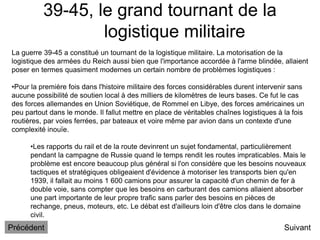 39-45, le grand tournant de la
logistique militaire
Suivant
La guerre 39-45 a constitué un tournant de la logistique militaire. La motorisation de la
logistique des armées du Reich aussi bien que l'importance accordée à l'arme blindée, allaient
poser en termes quasiment modernes un certain nombre de problèmes logistiques :
•Pour la première fois dans l'histoire militaire des forces considérables durent intervenir sans
aucune possibilité de soutien local à des milliers de kilomètres de leurs bases. Ce fut le cas
des forces allemandes en Union Soviétique, de Rommel en Libye, des forces américaines un
peu partout dans le monde. Il fallut mettre en place de véritables chaînes logistiques à la fois
routières, par voies ferrées, par bateaux et voire même par avion dans un contexte d'une
complexité inouïe.
•Les rapports du rail et de la route devinrent un sujet fondamental, particulièrement
pendant la campagne de Russie quand le temps rendit les routes impraticables. Mais le
problème est encore beaucoup plus général si l'on considère que les besoins nouveaux
tactiques et stratégiques obligeaient d'évidence à motoriser les transports bien qu'en
1939, il fallait au moins 1 600 camions pour assurer la capacité d'un chemin de fer à
double voie, sans compter que les besoins en carburant des camions allaient absorber
une part importante de leur propre trafic sans parler des besoins en pièces de
rechange, pneus, moteurs, etc. Le débat est d'ailleurs loin d'être clos dans le domaine
civil.
Précédent
 