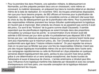 • Pour la première fois dans l'histoire, une opération militaire, le débarquement en
Normandie, put être préparée pendant deux ans en choisissant, voire même en
concevant, le matériel nécessaire, en préparant tout dans le moindre détail et en décidant
même de la date de réalisation. En novembre 1943, les troupes américaines disposaient,
rien que pour leurs besoins propres, de 562 officiers et hommes pour la planification de
l'opération. La logistique de l'opération fut considérée comme un élément vital aussi bien
du choix du lieu de débarquement que de la planification elle même. Pour la première fois
des responsables militaires prenaient leur temps d'étudier systématiquement la logistique
et n'eurent pas à improviser. Bien entendu les choses ne se passèrent pas comme il avait
été prévu. Ce sont là les "frictions" de la guerre comme disait Clausewitz. Il semble
cependant que les planificateurs logistiques se soient trompés dans des proportions
incroyables sur presque tous les points : la consommation d'une division avait été
estimée à 650 tonnes par jour alors qu'elle n'a probablement pas dépassé 300 à 350
tonnes par jour. Les distances parcourues chaque jour par les camions furent trente pour
cent plus importantes que le maximum prévu, etc. Van Creveld parle d'un "exercice en
pusillanimité sans égal dans l' histoire militaire moderne". On peut regretter les erreurs
mais on ne peut que se féliciter que pour une fois les responsables militaires n'aient pas
pris des risques logistiques inconsidérés même s'ils se sont trompés dans l'autre sens.
Les campagnes napoléoniennes ou celle de Rommell en Libye préparées en quelques
semaines étaient logistiquement des paris, perdus le plus souvent mais tenus parfois
grâce à une détermination et un sens tactique exceptionnel, des fautes lourdes de
l'adversaire et aussi à beaucoup de chance.. L'armée américaine a introduit peut être
sous l'influence d'une logistique maritime très élaborée par nécessité et avec les conseils
d'entrepreneurs civil hors pairs, une nouvelle conception de la logistique réduisant
considérablement les risques.
Suivant
Précédent
 