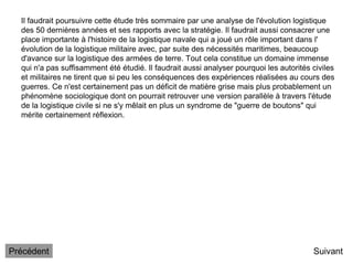 Il faudrait poursuivre cette étude très sommaire par une analyse de l'évolution logistique
des 50 dernières années et ses rapports avec la stratégie. Il faudrait aussi consacrer une
place importante à l'histoire de la logistique navale qui a joué un rôle important dans l'
évolution de la logistique militaire avec, par suite des nécessités maritimes, beaucoup
d'avance sur la logistique des armées de terre. Tout cela constitue un domaine immense
qui n'a pas suffisamment été étudié. Il faudrait aussi analyser pourquoi les autorités civiles
et militaires ne tirent que si peu les conséquences des expériences réalisées au cours des
guerres. Ce n'est certainement pas un déficit de matière grise mais plus probablement un
phénomène sociologique dont on pourrait retrouver une version parallèle à travers l'étude
de la logistique civile si ne s'y mêlait en plus un syndrome de "guerre de boutons" qui
mérite certainement réflexion.
Suivant
Précédent
 