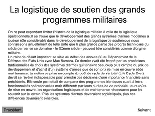 La logistique de soutien des grands
programmes militaires
Suivant
On ne peut cependant limiter l'histoire de la logistique militaire à celle de la logistique
opérationnelle. Il se trouve que le développement des grands systèmes d'armes modernes a
joué un rôle considérable dans le développement de la logistique de soutien que nous
connaissons actuellement de telle sorte que la plus grande partie des progrès techniques du
siècle dernier en ce domaine - le XXème siècle - peuvent être considérés comme d'origine
militaire.
Un point de départ important se situe au début des années 60 au Département de la
Défense des Etats Unis avec Mac Namara. Ce dernier avait été frappé par les procédures
traditionnelles de choix des systèmes d'armes qui tenaient beaucoup plus compte du prix de
développement et d'achat d'un système d'armes que de son prix de mise en œuvre et de
maintenance. La notion de prise en compte du coût de cycle de vie total (Life Cycle Cost)
devait se révéler indispensable pour prendre des décisions d'une importance financière sans
précédents. Elle seule permettait de comparer des programmes identiques quant à leurs
fonctionnalités opérationnelles mais différents par leurs durées de vie probable, leurs coûts
de mise en œuvre, les organisations logistiques et de maintenance nécessaires pour les
soutenir sur le terrain. Plus les systèmes d'armes devenaient sophistiqués, plus ces
différences devenaient sensibles.
Précédent
 