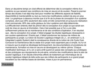 Dans un deuxième temps on s'est efforcé de déterminer dès la conception même d'un
système ce que seraient ses conditions de mise en œuvre et de soutien. Passé le premier
temps des études il est déjà trop tard pour modifier les différents aspects de fiabilité,
disponibilité et maintenabilité ou tout au moins les modifications coûtent de plus en plus
cher. Le graphique ci-dessous montre que à la fin de la phase de conception d'un système
complexe, alors que 20% seulement des coûts ont été consommés et qu'aucune réalisation
n'est commencée, 80% des coûts globaux du futur système sont déjà déterminés.
La difficulté bien entendu était de prévoir dès la conception d'un projet ce que serait son
coût de mise en œuvre et d'entretien. Cela n'est possible que si l'on a une idée
suffisamment précise de sa maintenance et de ses conditions d'opération. Il en résultait
que , dès la conception d'un projet, il fallait engager les études logistiques nécessaires à
son soutien opérationnel. D'autre part, il fallait coordonner les travaux de milliers de
participants au projet. La notion de Soutien Logistique Intégré (S.L.I., en américain I.L.S.
Integrated Logistic System) était la conséquence directe de la notion de Life Cycle Cost.
Concevoir la maintenance dès le stade d'un projet n'est cependant pas si simple. Au fur et
à mesure que le projet se développe techniquement, les documentations et procédures de
maintenance, formation et mise en œuvre se développent au même rythme. Chaque
modification technique, et il y en a sans arrêt quand on passe des concepts aux prototypes
et des prototypes aux équipements de pré-série, entraîne des modifications dans le plan de
soutien logistique. Il en résulte d'énormes efforts de traitement par informatique de ce
soutien logistique intégré de telle sorte que ces milliers de participants à un grand projet
travaillent sur les mêmes bases de données, mises à jour en permanence.
Suivant
Précédent
 