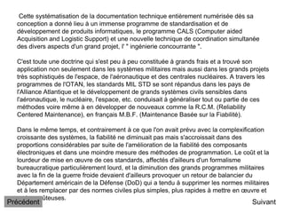 Cette systématisation de la documentation technique entièrement numérisée dès sa
conception a donné lieu à un immense programme de standardisation et de
développement de produits informatiques, le programme CALS (Computer aided
Acquisition and Logistic Support) et une nouvelle technique de coordination simultanée
des divers aspects d'un grand projet, l' " ingénierie concourrante ".
C'est toute une doctrine qui s'est peu à peu constituée à grands frais et a trouvé son
application non seulement dans les systèmes militaires mais aussi dans les grands projets
très sophistiqués de l'espace, de l'aéronautique et des centrales nucléaires. A travers les
programmes de l'OTAN, les standards MIL STD se sont répandus dans les pays de
l'Alliance Atlantique et le développement de grands systèmes civils sensibles dans
l'aéronautique, le nucléaire, l'espace, etc. conduisait à généraliser tout ou partie de ces
méthodes voire même à en développer de nouveaux comme la R.C.M. (Reliability
Centered Maintenance), en français M.B.F. (Maintenance Basée sur la Fiabilité).
Dans le même temps, et contrairement à ce que l'on avait prévu avec la complexification
croissante des systèmes, la fiabilité ne diminuait pas mais s'accroissait dans des
proportions considérables par suite de l'amélioration de la fiabilité des composants
électroniques et dans une moindre mesure des méthodes de programmation. Le coût et la
lourdeur de mise en œuvre de ces standards, affectés d'ailleurs d'un formalisme
bureaucratique particulièrement lourd, et la diminution des grands programmes militaires
avec la fin de la guerre froide devaient d'ailleurs provoquer un retour de balancier du
Département américain de la Défense (DoD) qui a tendu à supprimer les normes militaires
et à les remplacer par des normes civiles plus simples, plus rapides à mettre en œuvre et
moins coûteuses.
Suivant
Précédent
 